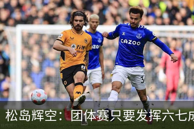 松岛辉空：团体赛只要发挥六七成实力 就能和中国乒乓球队抗衡